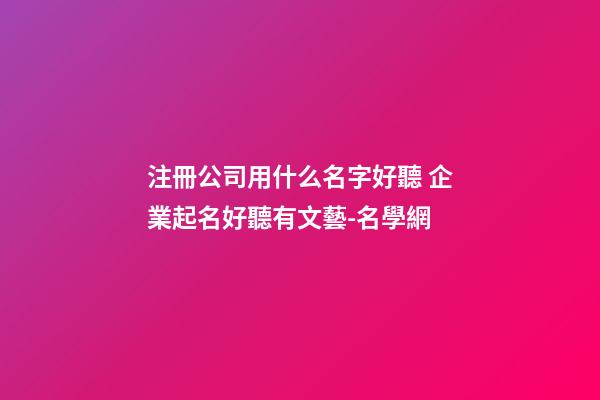 注冊公司用什么名字好聽 企業起名好聽有文藝-名學網-第1張-公司起名-玄機派